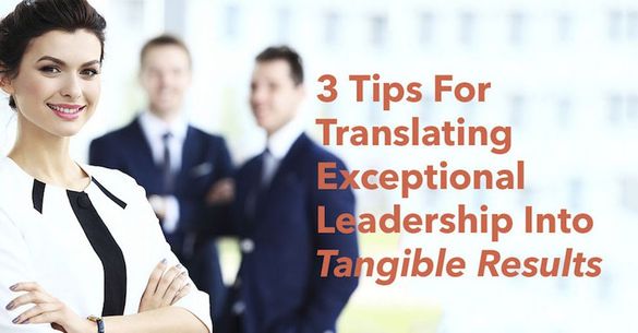 3 Tips For Translating Exceptional Leadership Into Tangible Results