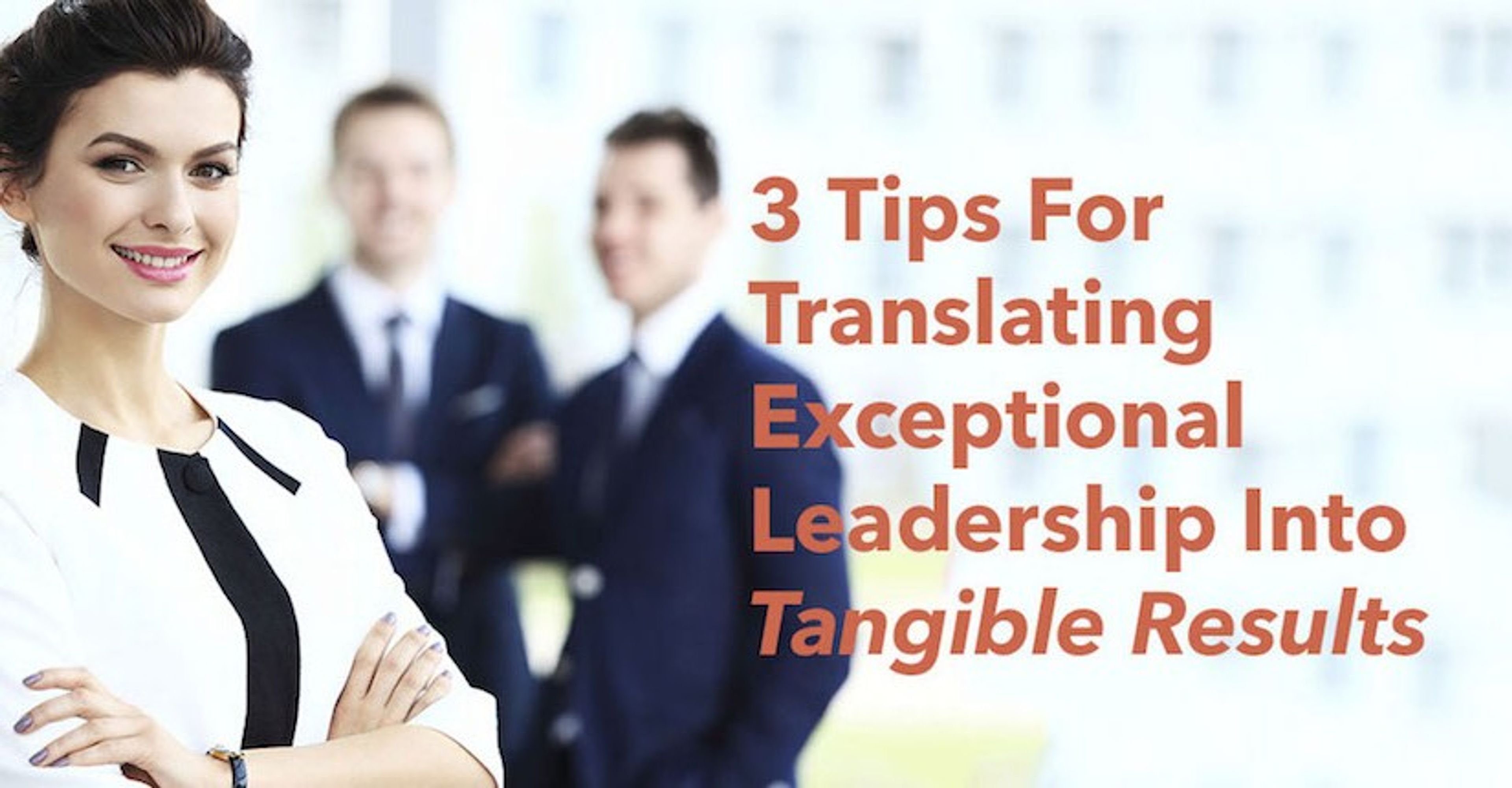 3 Tips For Translating Exceptional Leadership Into Tangible Results